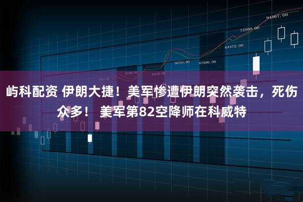 屿科配资 伊朗大捷！美军惨遭伊朗突然袭击，死伤众多！ 美军第82空降师在科威特