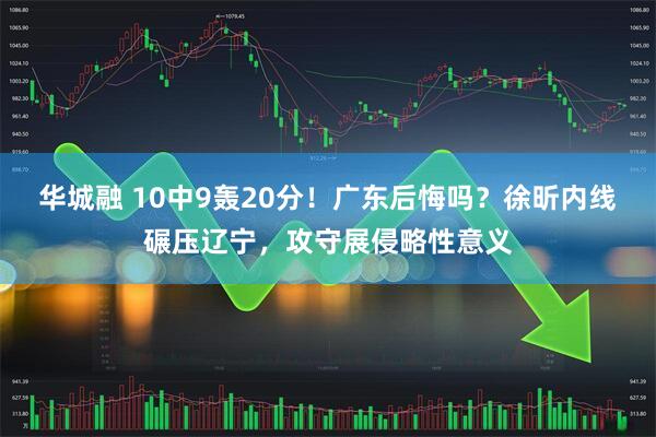 华城融 10中9轰20分！广东后悔吗？徐昕内线碾压辽宁，攻守展侵略性意义