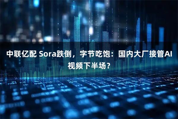 中联亿配 Sora跌倒,字节吃饱:国内大厂接管AI视频下半场?