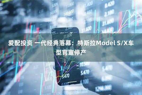 爱配投资 一代经典落幕:特斯拉Model S/X车型官宣停产
