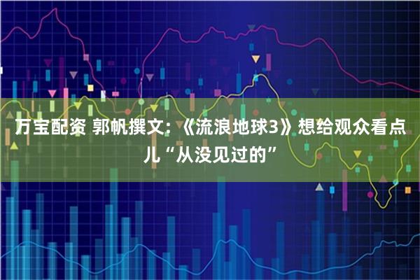 万宝配资 郭帆撰文: 《流浪地球3》想给观众看点儿“从没见过的”