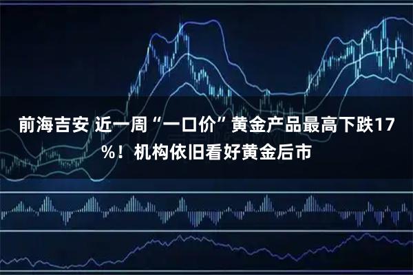 前海吉安 近一周“一口价”黄金产品最高下跌17%!机构依旧看好黄金后市
