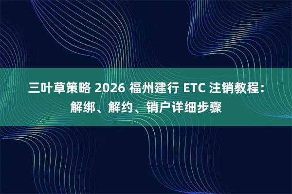 三叶草策略 2026 福州建行 ETC 注销教程：解绑、解约、销户详细步骤